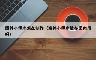 东台国外小程序怎么制作（海外小程序能在国内用吗）