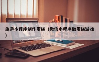 东台旅游小程序制作蛋糕（微信小程序做蛋糕游戏）